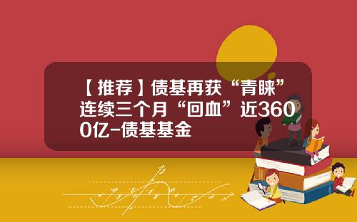 【推荐】债基再获“青睐”连续三个月“回血”近3600亿-债基基金
