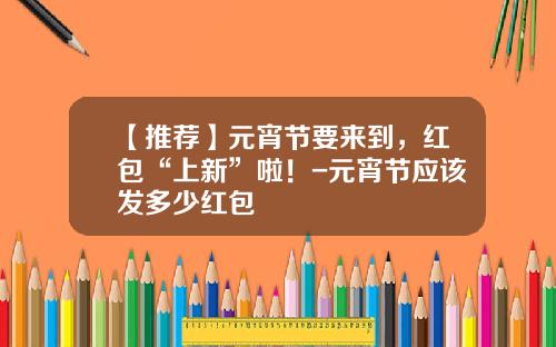 【推荐】元宵节要来到,红包“上新”啦!-元宵节应该发多少红包