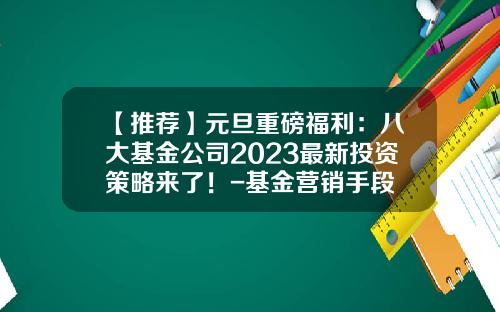 【推荐】元旦重磅福利：八大基金公司2023最新投资策略来了！-基金营销手段