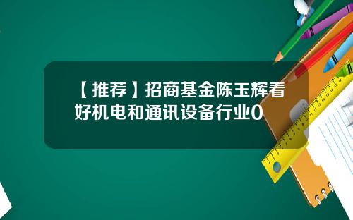 【推荐】招商基金陈玉辉看好机电和通讯设备行业0