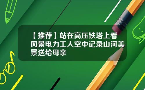 【推荐】站在高压铁塔上看风景电力工人空中记录山河美景送给母亲