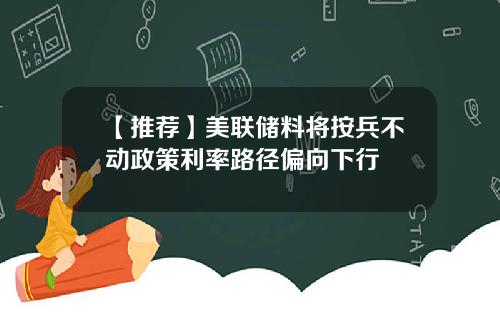 【推荐】美联储料将按兵不动政策利率路径偏向下行