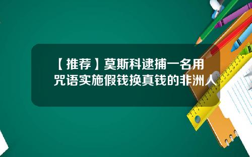 【推荐】莫斯科逮捕一名用咒语实施假钱换真钱的非洲人