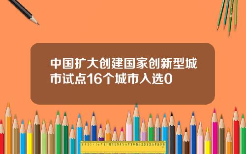 中国扩大创建国家创新型城市试点16个城市入选0
