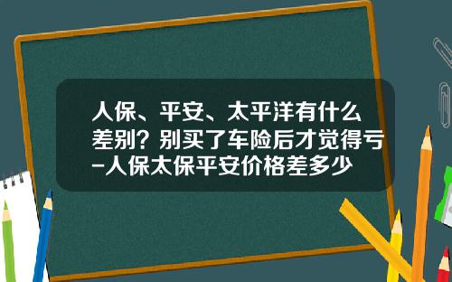 人保、平安、太平洋有什么差别？别买了车险后才觉得亏-人保太保平安价格差多少