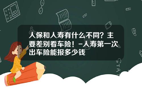 人保和人寿有什么不同？主要差别看车险！-人寿第一次出车险能报多少钱