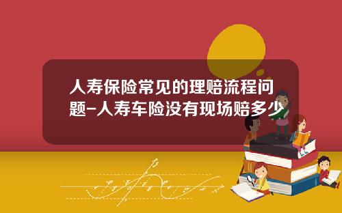 人寿保险常见的理赔流程问题-人寿车险没有现场赔多少