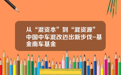 从“混资本”到“混资源”中国中车混改迈出新步伐-基金南车基金