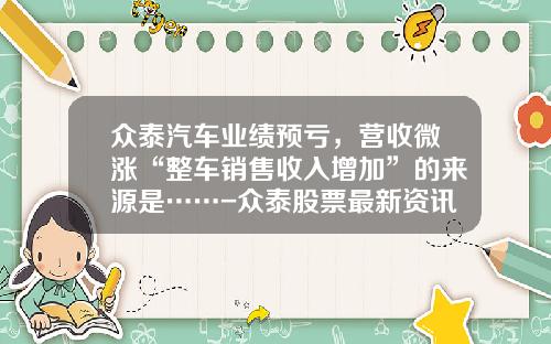 众泰汽车业绩预亏，营收微涨“整车销售收入增加”的来源是……-众泰股票最新资讯【新闻】.