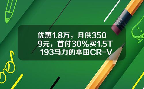优惠1.8万，月供3509元，首付30%买1.5T+193马力的本田CR-V如何？-购车首付最低多少【新闻】.