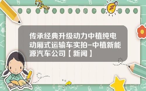 传承经典升级动力中植纯电动厢式运输车实拍-中植新能源汽车公司【新闻】