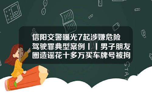 信阳交警曝光7起涉嫌危险驾驶罪典型案例丨丨男子朋友圈造谣花十多万买车牌号被拘留-山东弘运煤业有限公司