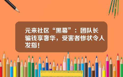 元来社区“黑幕”：团队长骗钱享奢华，受害者惨状令人发指！