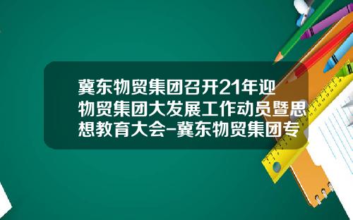 冀东物贸集团召开21年迎物贸集团大发展工作动员暨思想教育大会-冀东物贸集团专用车总公司【新闻】.