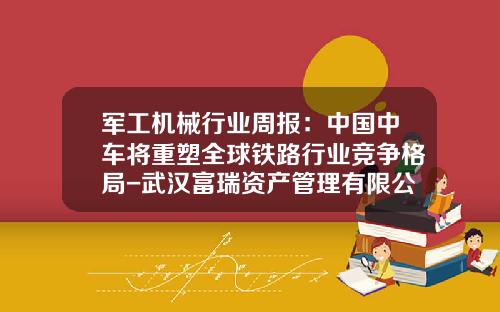 军工机械行业周报：中国中车将重塑全球铁路行业竞争格局-武汉富瑞资产管理有限公司【新闻】.