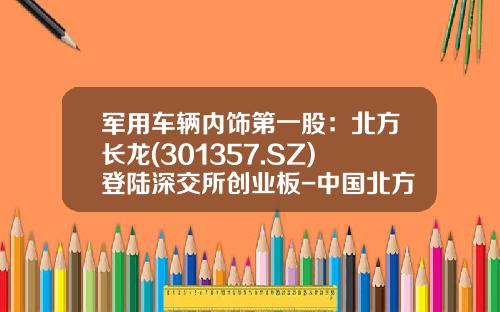 军用车辆内饰第一股：北方长龙(301357.SZ)登陆深交所创业板-中国北方车辆公司【新闻】.
