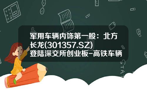 军用车辆内饰第一股：北方长龙(301357.SZ)登陆深交所创业板-高铁车辆制造上市公司有【新闻】.