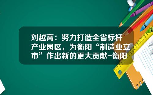 刘越高：努力打造全省标杆产业园区，为衡阳“制造业立市”作出新的更大贡献-衡阳合力工业车辆有限公司