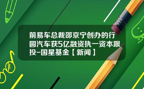 前易车总裁邵京宁创办的行圆汽车获5亿融资执一资本跟投-国星基金【新闻】
