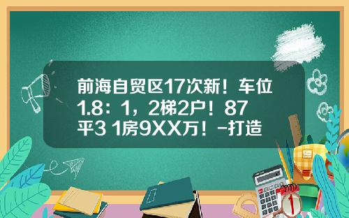 前海自贸区17次新！车位1.8：1，2梯2户！87平3+1房9XX万！-打造前海自贸区多少钱打造【新闻】