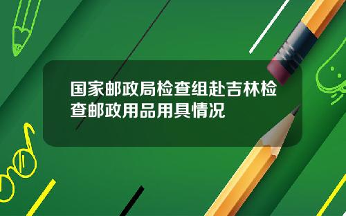 国家邮政局检查组赴吉林检查邮政用品用具情况
