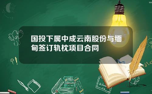 国投下属中成云南股份与缅甸签订轨枕项目合同