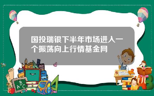 国投瑞银下半年市场进入一个振荡向上行情基金网
