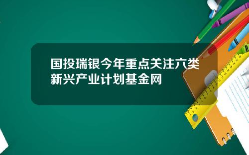 国投瑞银今年重点关注六类新兴产业计划基金网