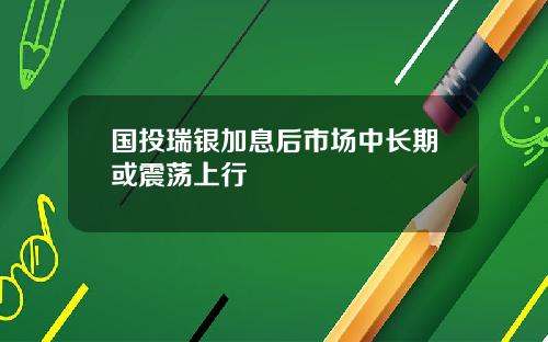 国投瑞银加息后市场中长期或震荡上行