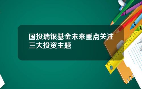 国投瑞银基金未来重点关注三大投资主题
