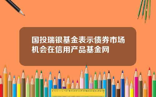 国投瑞银基金表示债券市场机会在信用产品基金网