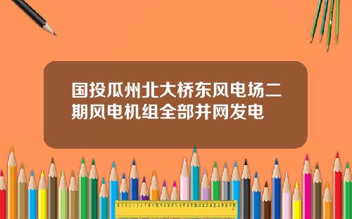国投瓜州北大桥东风电场二期风电机组全部并网发电