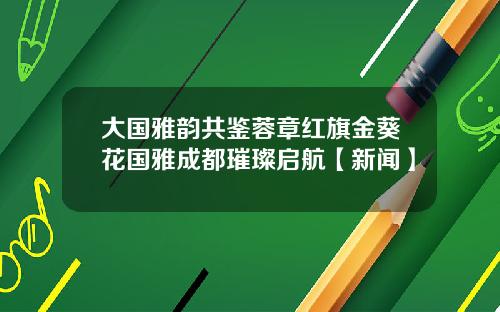 大国雅韵共鉴蓉章红旗金葵花国雅成都璀璨启航【新闻】
