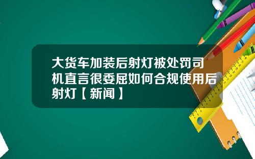 大货车加装后射灯被处罚司机直言很委屈如何合规使用后射灯【新闻】