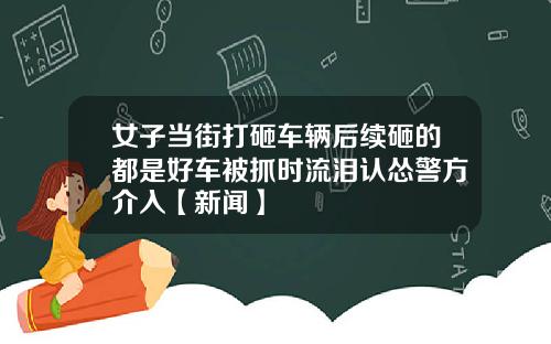 女子当街打砸车辆后续砸的都是好车被抓时流泪认怂警方介入【新闻】