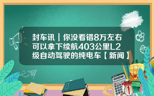 封车讯｜你没看错8万左右可以拿下续航403公里L2级自动驾驶的纯电车【新闻】