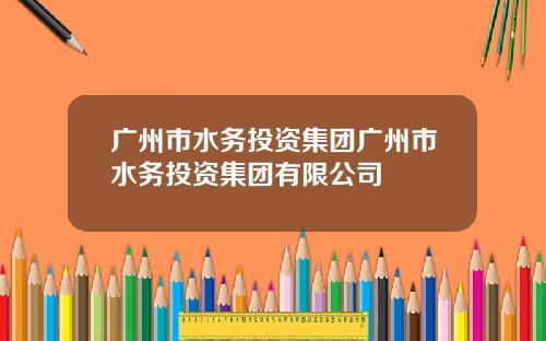 广州市水务投资集团广州市水务投资集团有限公司