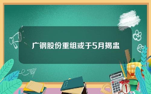 广钢股份重组或于5月揭盅
