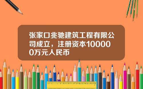 张家口兆驰建筑工程有限公司成立,注册资本100000万元人民币