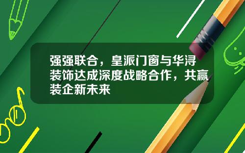 强强联合,皇派门窗与华浔装饰达成深度战略合作,共赢装企新未来