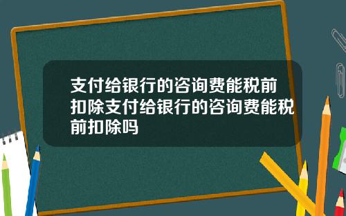 支付给银行的咨询费能税前扣除支付给银行的咨询费能税前扣除吗