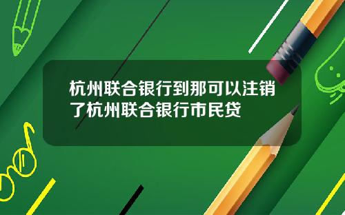 杭州联合银行到那可以注销了杭州联合银行市民贷