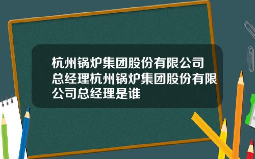 杭州锅炉集团股份有限公司总经理杭州锅炉集团股份有限公司总经理是谁