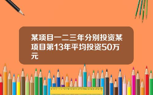 某项目一二三年分别投资某项目第13年平均投资50万元
