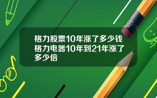 格力股票10年涨了多少钱格力电器10年到21年涨了多少倍