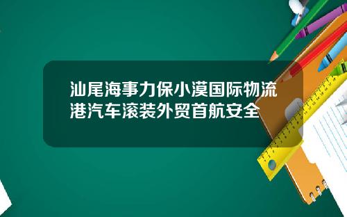 汕尾海事力保小漠国际物流港汽车滚装外贸首航安全