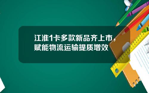江淮1卡多款新品齐上市，赋能物流运输提质增效