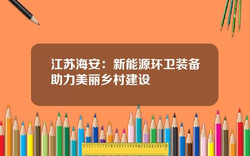 江苏海安：新能源环卫装备助力美丽乡村建设