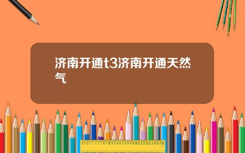 济南开通t3济南开通天然气