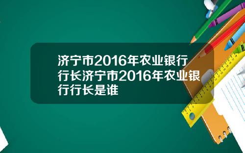 济宁市2016年农业银行行长济宁市2016年农业银行行长是谁